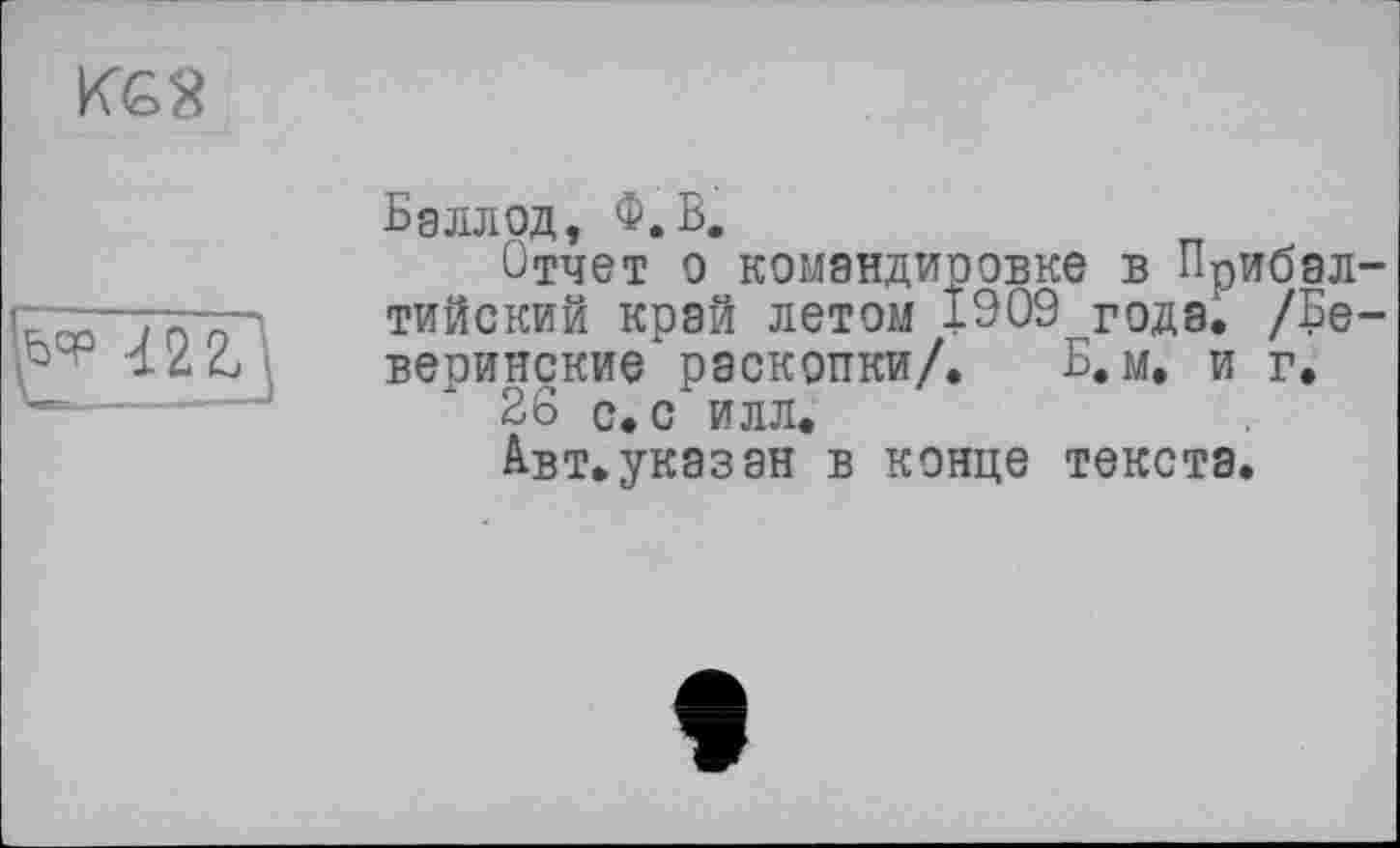 ﻿KG2

Бэлл од, Ф.В,
Отчет о командировке в Прибалтийский край летом 1909 года. /Бе-веоинские раскопки/. Б. м. и г.
26 с. с илл.
А-вт.указан в конце текста.